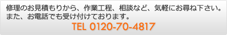 修理のお見積もりから、作業工程、相談など、気軽にお尋ね下さい。また、お電話でも受け付けております。TEL 0120-704817